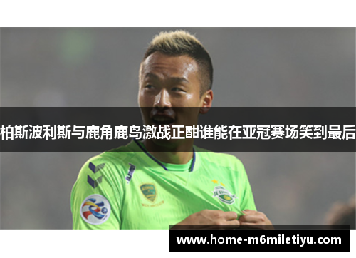 柏斯波利斯与鹿角鹿岛激战正酣谁能在亚冠赛场笑到最后